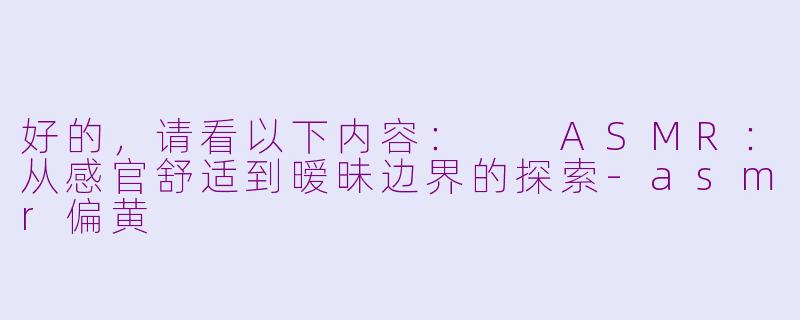 好的，请看以下内容：

ASMR：从感官舒适到暧昧边界的探索-asmr偏黄