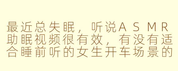 最近总失眠,听说ASMR助眠视频很有效,有没有适合睡前听的女生开车场景的ASMR推荐呢?