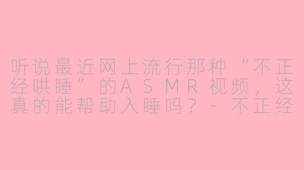 听说最近网上流行那种“不正经哄睡”的ASMR视频，这真的能帮助入睡吗？-不正经哄睡asmr视频