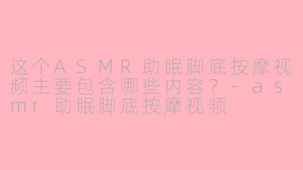 这个ASMR助眠脚底按摩视频主要包含哪些内容？
