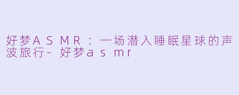 好梦ASMR:一场潜入睡眠星球的声波旅行-好梦asmr
