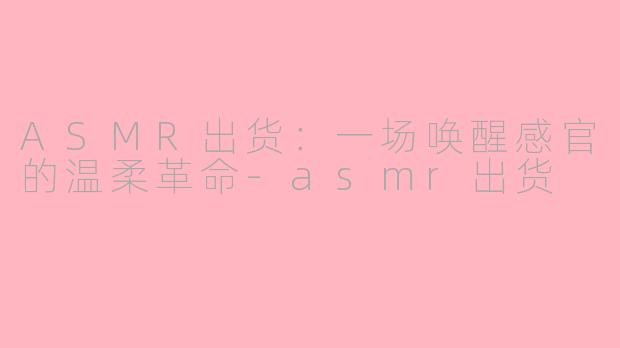 ASMR出货:一场唤醒感官的温柔革命-asmr出货