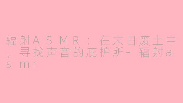 辐射ASMR:在末日废土中,寻找声音的庇护所-辐射asmr
