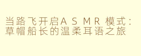 当路飞开启ASMR模式:草帽船长的温柔耳语之旅