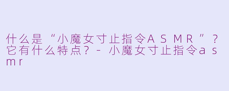 什么是“小魔女寸止指令ASMR”?它有什么特点?-小魔女寸止指令asmr