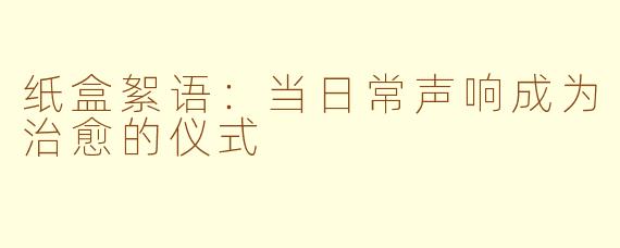 纸盒絮语:当日常声响成为治愈的仪式