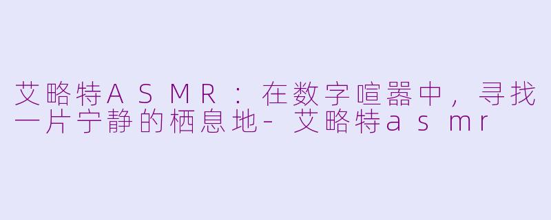 艾略特ASMR：在数字喧嚣中，寻找一片宁静的栖息地-艾略特asmr
