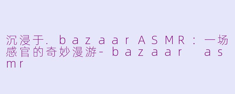 沉浸于.bazaarASMR:一场感官的奇妙漫游-bazaar asmr