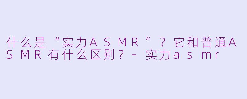 什么是“实力ASMR”？它和普通ASMR有什么区别？-实力asmr