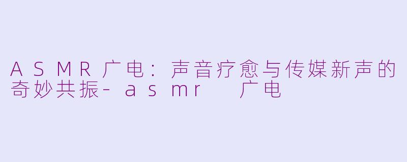 ASMR广电:声音疗愈与传媒新声的奇妙共振-asmr 广电