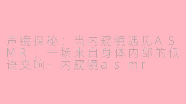 声镜探秘:当内窥镜遇见ASMR,一场来自身体内部的低语交响-内窥镜asmr
