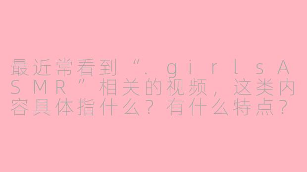 最近常看到“.girlsASMR”相关的视频,这类内容具体指什么?有什么特点?