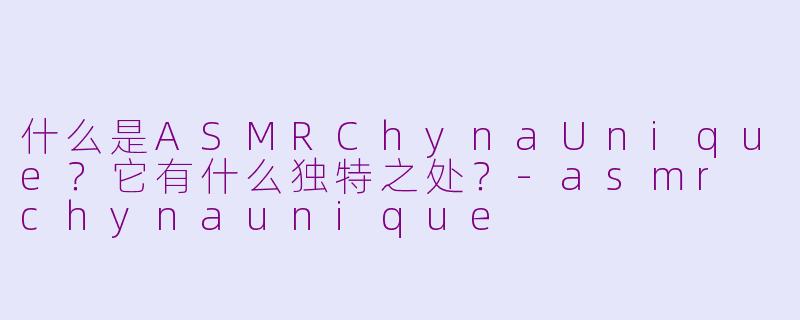 什么是ASMRChynaUnique？它有什么独特之处？-asmr chynaunique