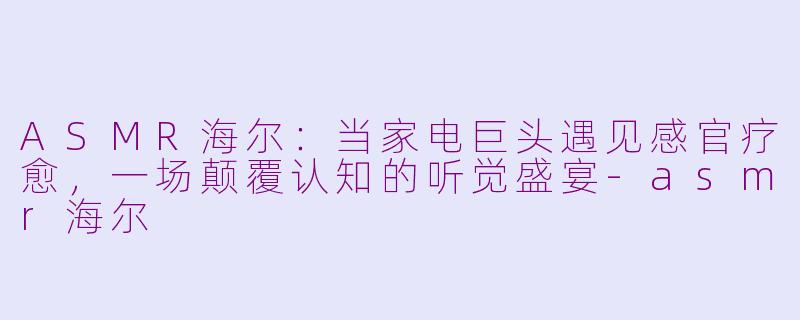 ASMR海尔:当家电巨头遇见感官疗愈,一场颠覆认知的听觉盛宴-asmr海尔