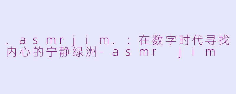 .asmrjim.:在数字时代寻找内心的宁静绿洲-asmr jim