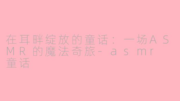 在耳畔绽放的童话:一场ASMR的魔法奇旅-asmr 童话