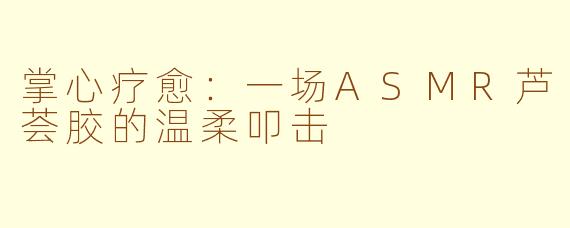 掌心疗愈：一场ASMR芦荟胶的温柔叩击