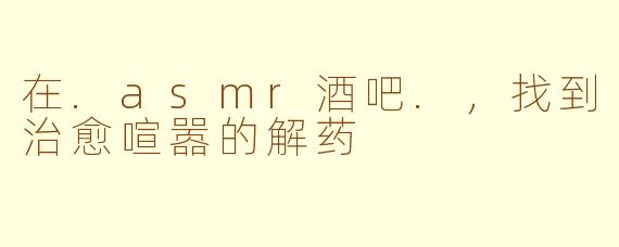 在.asmr酒吧.，找到治愈喧嚣的解药