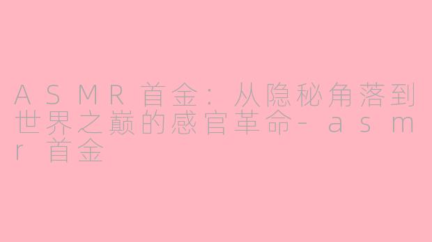 ASMR首金:从隐秘角落到世界之巅的感官革命-asmr首金