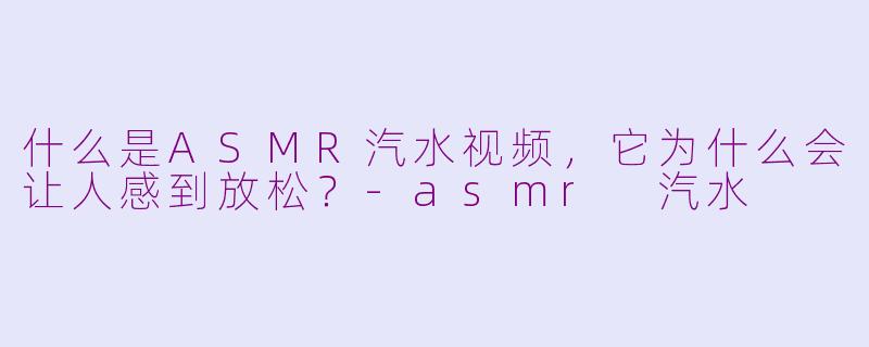 什么是ASMR汽水视频,它为什么会让人感到放松?-asmr 汽水