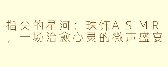 指尖的星河:珠饰ASMR,一场治愈心灵的微声盛宴