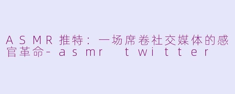 ASMR推特:一场席卷社交媒体的感官革命-asmr twitter