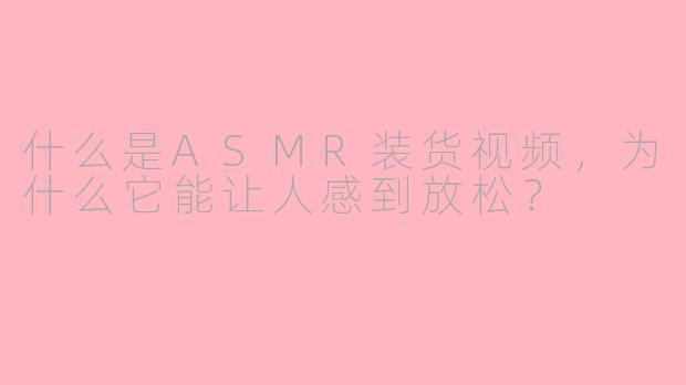 什么是ASMR装货视频,为什么它能让人感到放松?