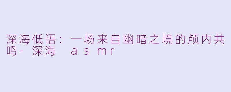 深海低语：一场来自幽暗之境的颅内共鸣-深海 asmr