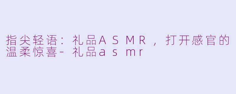 指尖轻语：礼品ASMR，打开感官的温柔惊喜-礼品asmr