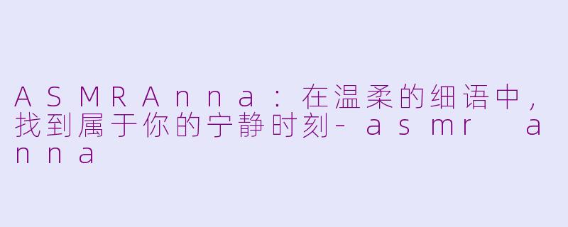 ASMRAnna：在温柔的细语中，找到属于你的宁静时刻-asmr anna