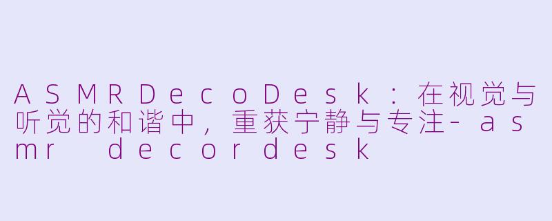 ASMRDecoDesk:在视觉与听觉的和谐中,重获宁静与专注-asmr decordesk