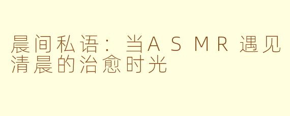 晨间私语:当ASMR遇见清晨的治愈时光