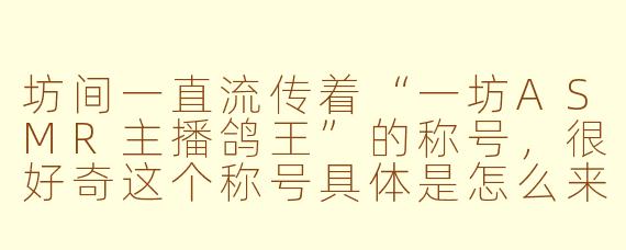坊间一直流传着“一坊ASMR主播鸽王”的称号,很好奇这个称号具体是怎么来的?主播本人怎么看待这个标签?
