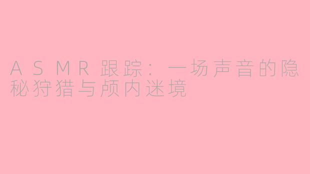 ASMR跟踪：一场声音的隐秘狩猎与颅内迷境