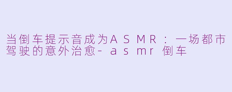 当倒车提示音成为ASMR：一场都市驾驶的意外治愈-asmr倒车