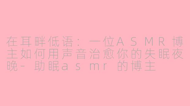在耳畔低语:一位ASMR博主如何用声音治愈你的失眠夜晚-助眠asmr的博主