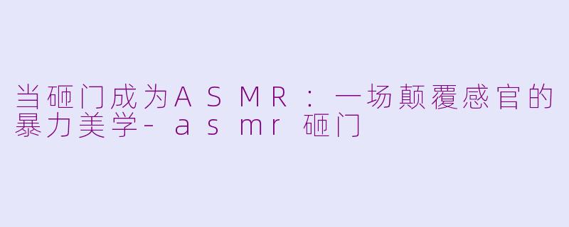 当砸门成为ASMR:一场颠覆感官的暴力美学-asmr砸门