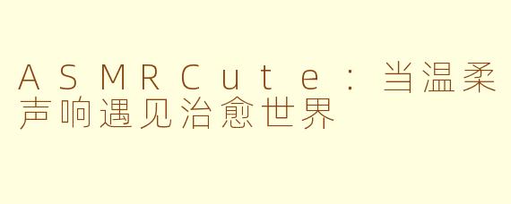 ASMRCute:当温柔声响遇见治愈世界