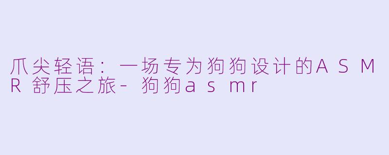 爪尖轻语：一场专为狗狗设计的ASMR舒压之旅-狗狗asmr