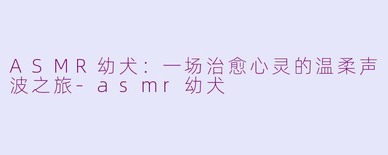 ASMR幼犬:一场治愈心灵的温柔声波之旅-asmr幼犬