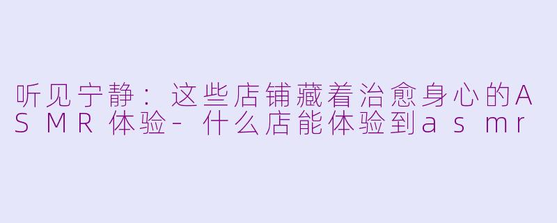 听见宁静：这些店铺藏着治愈身心的ASMR体验-什么店能体验到asmr