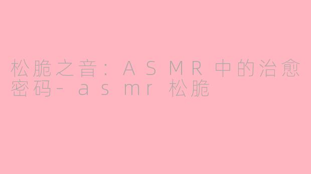 松脆之音:ASMR中的治愈密码-asmr松脆