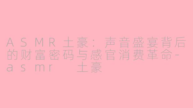 ASMR土豪:声音盛宴背后的财富密码与感官消费革命-asmr 土豪