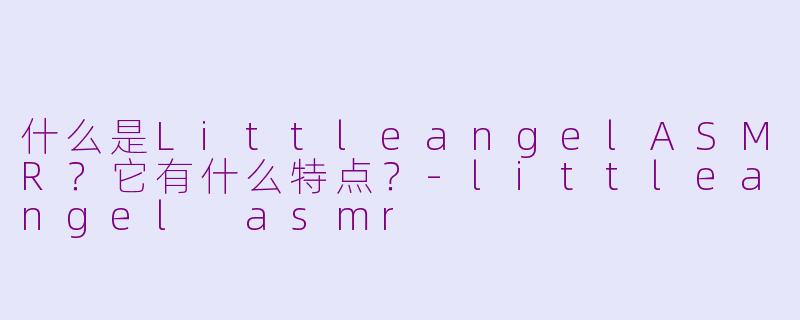什么是LittleangelASMR？它有什么特点？-littleangel asmr