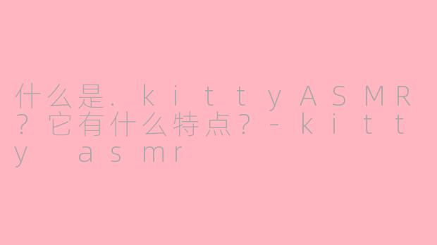 什么是.kittyASMR?它有什么特点?-kitty asmr