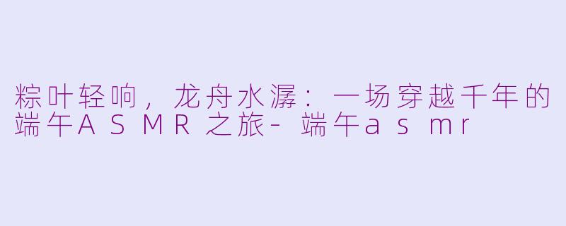 粽叶轻响，龙舟水潺：一场穿越千年的端午ASMR之旅-端午asmr