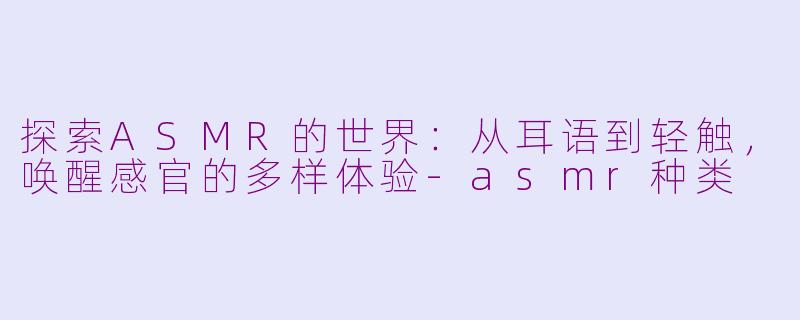 探索ASMR的世界:从耳语到轻触,唤醒感官的多样体验-asmr种类