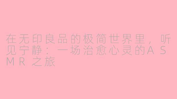 在无印良品的极简世界里，听见宁静：一场治愈心灵的ASMR之旅
