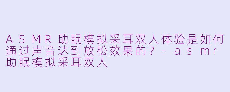 ASMR助眠模拟采耳双人体验是如何通过声音达到放松效果的?-asmr助眠模拟采耳双人