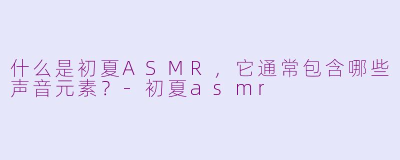 什么是初夏ASMR,它通常包含哪些声音元素?-初夏asmr